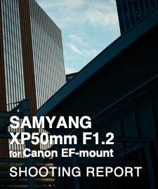 SAMYANG XP50mm F1.2 for Canon EF-mount  SHOOTING REPORT