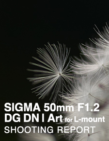 SIGMA 50mm F1.2 DG DN｜Art for L-mount  SHOOTING REPORT