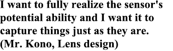 I want to fully realize the sensor's potential ability and I want it to capture things just as they are. (Mr. Kono, Lens design)